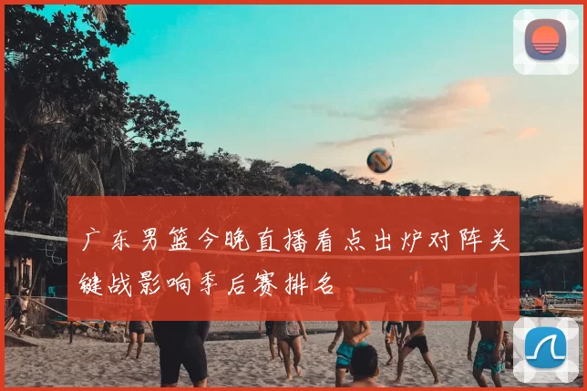 广东男篮今晚直播看点出炉对阵关键战影响季后赛排名