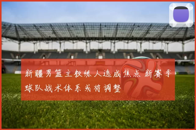 新疆男篮主教练人选成焦点 新赛季球队战术体系或将调整