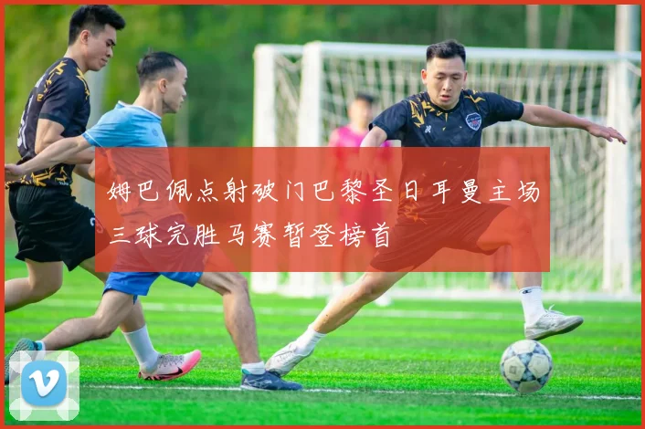 姆巴佩点射破门巴黎圣日耳曼主场三球完胜马赛暂登榜首