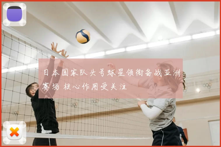 日本国家队头号球星领衔备战亚洲赛场 核心作用受关注