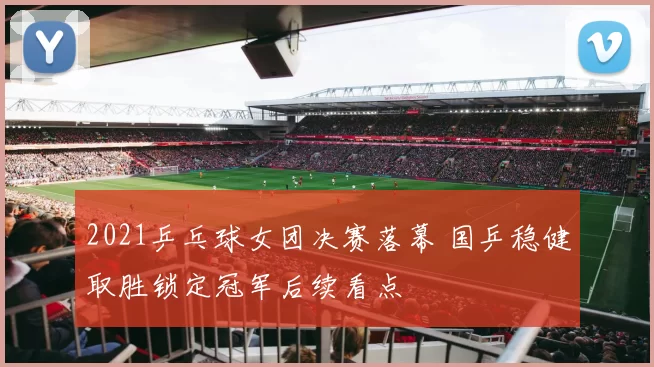 2021乒乓球女团决赛落幕 国乒稳健取胜锁定冠军后续看点