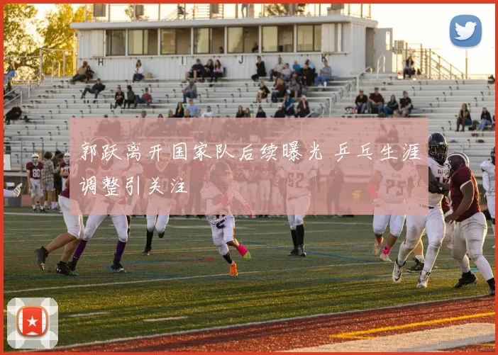 郭跃离开国家队后续曝光 乒乓生涯调整引关注