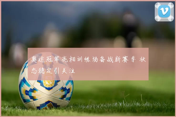 奥运冠军亮相训练场备战新赛季 状态稳定引关注