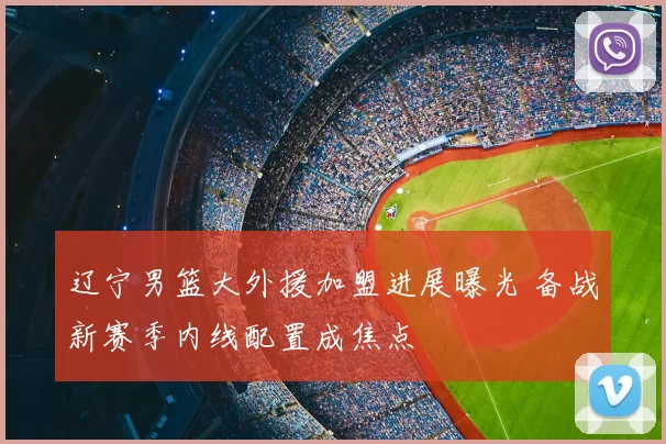 辽宁男篮大外援加盟进展曝光 备战新赛季内线配置成焦点