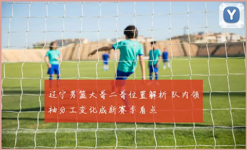 辽宁男篮大哥二哥位置解析 队内领袖分工变化成新赛季看点