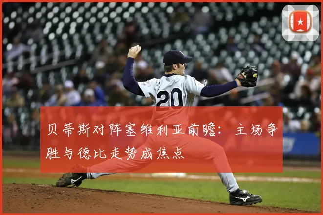 贝蒂斯对阵塞维利亚前瞻：主场争胜与德比走势成焦点