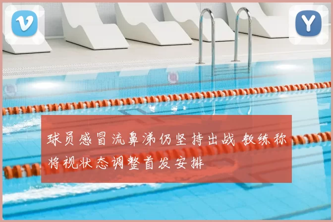 球员感冒流鼻涕仍坚持出战 教练称将视状态调整首发安排