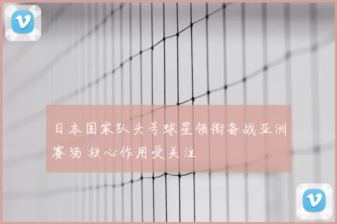 日本国家队头号球星领衔备战亚洲赛场 核心作用受关注