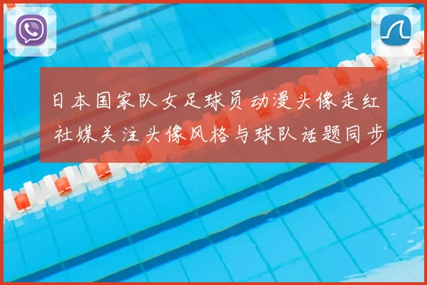 日本国家队女足球员动漫头像走红 社媒关注头像风格与球队话题同步升温