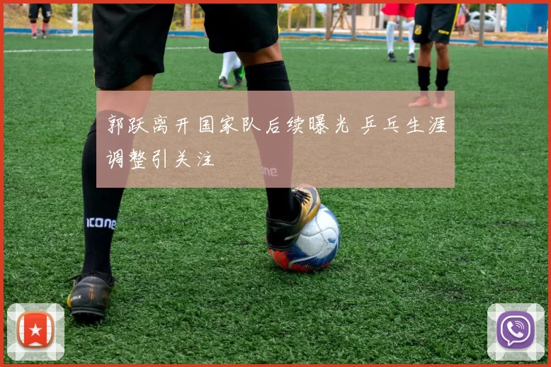 郭跃离开国家队后续曝光 乒乓生涯调整引关注