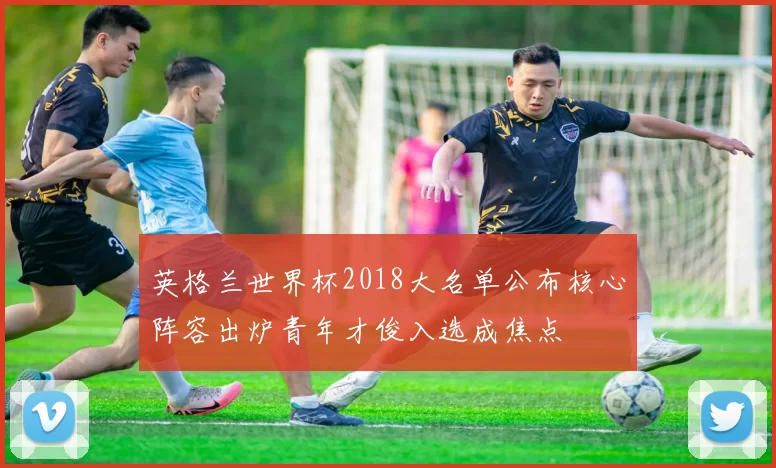 英格兰世界杯2018大名单公布核心阵容出炉青年才俊入选成焦点