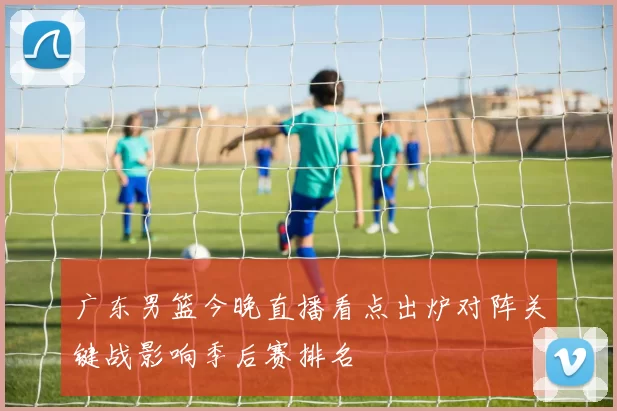 广东男篮今晚直播看点出炉对阵关键战影响季后赛排名