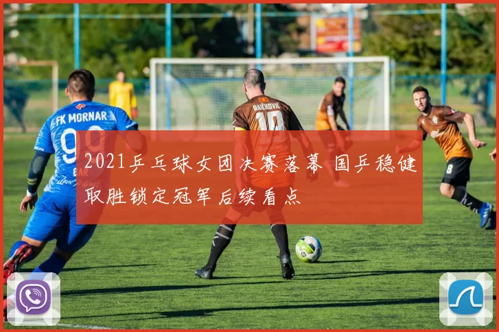 2021乒乓球女团决赛落幕 国乒稳健取胜锁定冠军后续看点