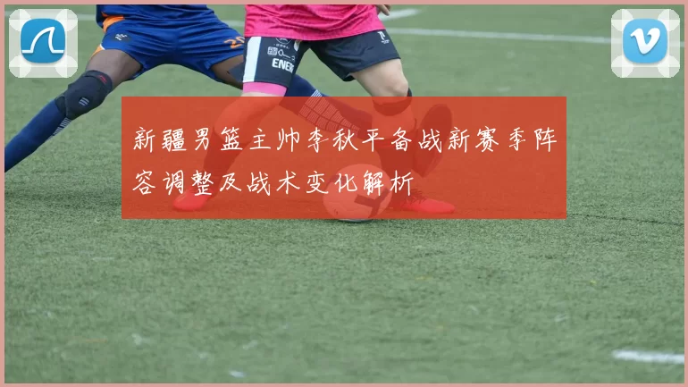 新疆男篮主帅李秋平备战新赛季阵容调整及战术变化解析