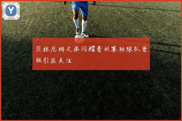 贝林厄姆之弟闪耀青训赛助球队晋级引发关注