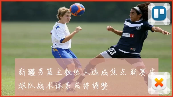 新疆男篮主教练人选成焦点 新赛季球队战术体系或将调整