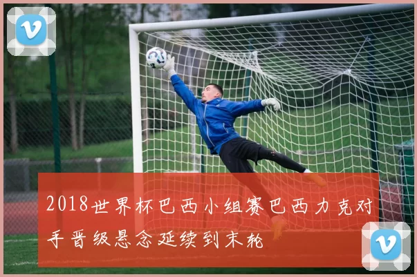 2018世界杯巴西小组赛巴西力克对手晋级悬念延续到末轮